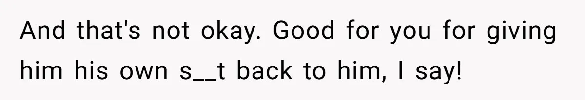 And that's not okay. Good for you for giving him his own s__t back to him, I say!