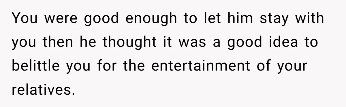 You were good enough to let him stay with you then he thought it was a good idea to belittle you for the entertainment of your relatives.
