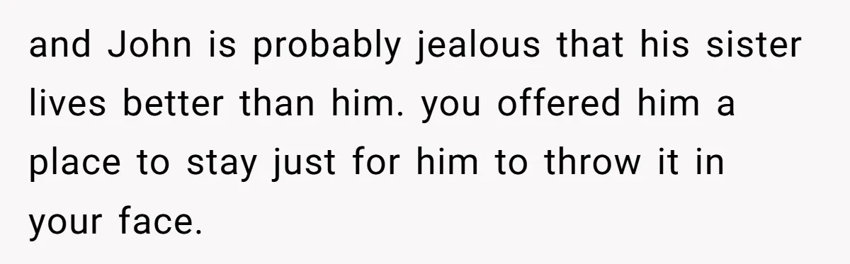 and John is probably jealous that his sister lives better than him. you offered him a place to stay just for him to throw it in your face.