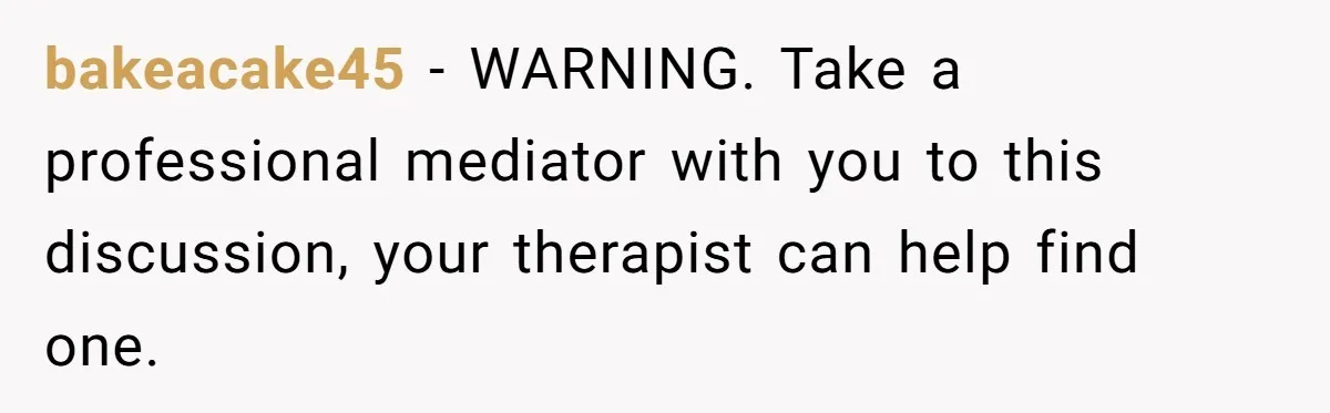 bakeacake45 − WARNING. Take a professional mediator with you to this discussion, your therapist can help find one.