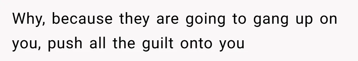 Why, because they are going to gang up on you, push all the guilt onto you