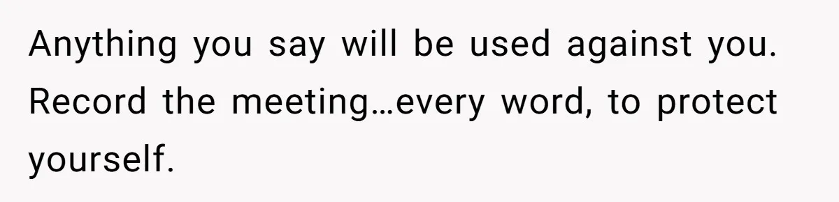 Anything you say will be used against you. Record the meeting…every word, to protect yourself.