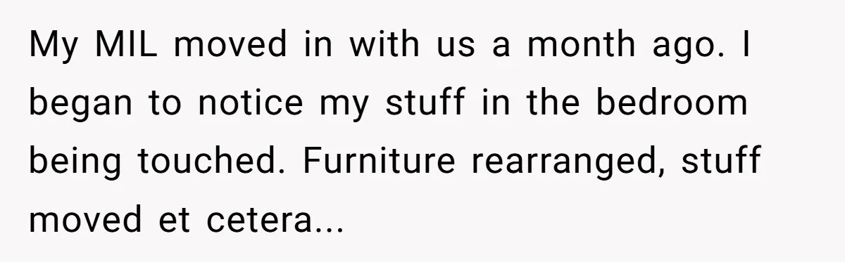 My MIL moved in with us a month ago. I began to notice my stuff in the bedroom being touched. Furniture rearranged, stuff moved et cetera...