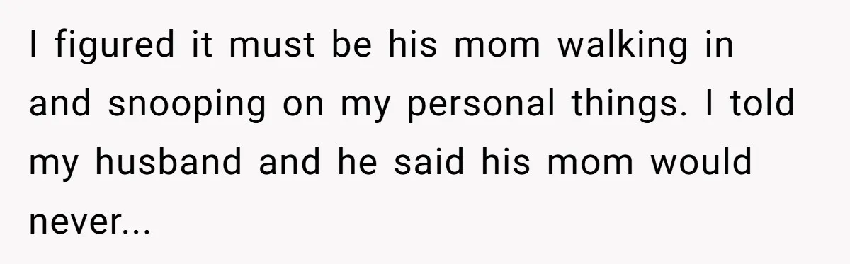 I figured it must be his mom walking in and snooping on my personal things. I told my husband and he said his mom would never...