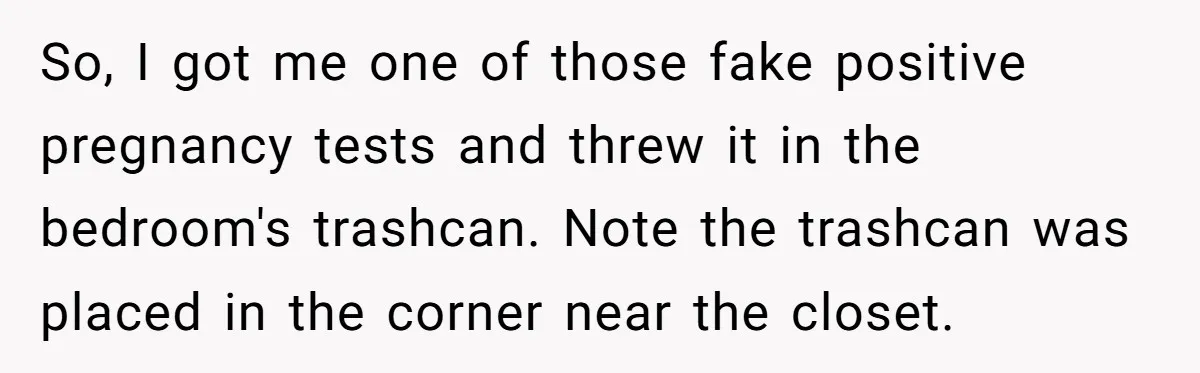 So, I got me one of those fake positive pregnancy tests and threw it in the bedroom's trashcan. Note the trashcan was placed in the corner near the closet.