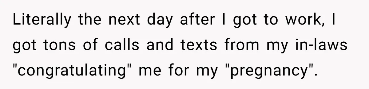 Literally the next day after I got to work, I got tons of calls and texts from my in-laws "congratulating" me for my "pregnancy".