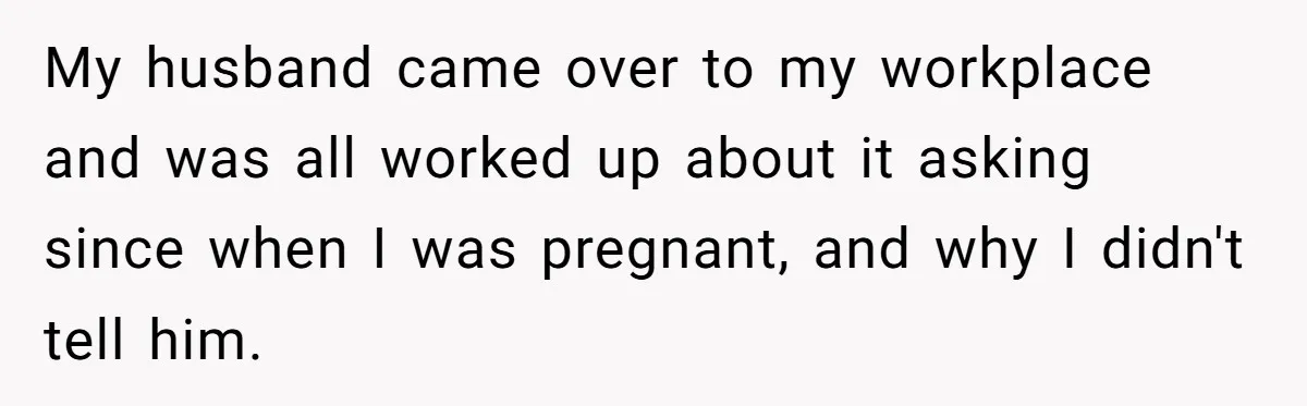 My husband came over to my workplace and was all worked up about it asking since when I was pregnant, and why I didn't tell him.