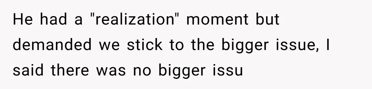 He had a "realization" moment but demanded we stick to the bigger issue, I said there was no bigger issu