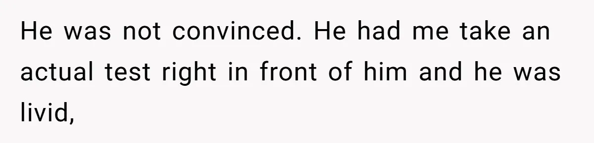 He was not convinced. He had me take an actual test right in front of him and he was livid,