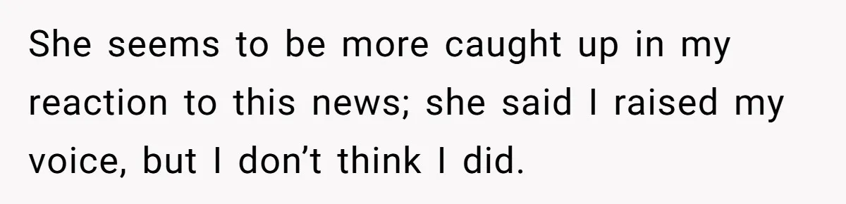 She seems to be more caught up in my reaction to this news; she said I raised my voice, but I don’t think I did.