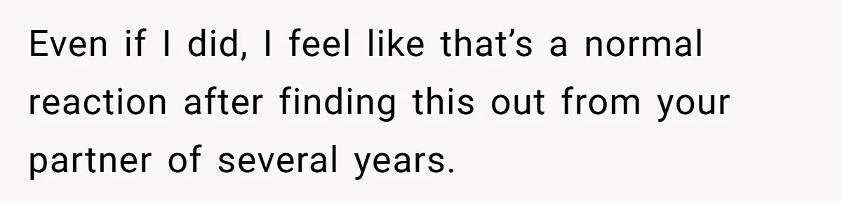 Even if I did, I feel like that’s a normal reaction after finding this out from your partner of several years.