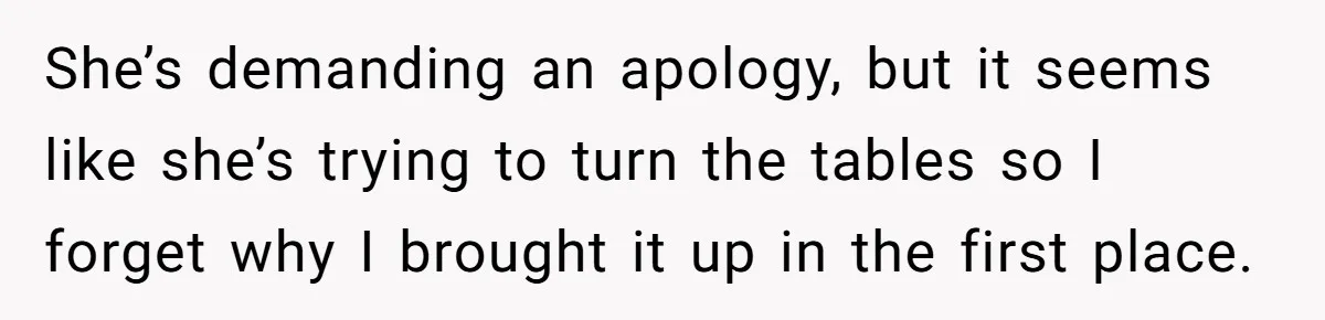 She’s demanding an apology, but it seems like she’s trying to turn the tables so I forget why I brought it up in the first place.