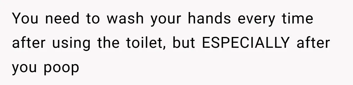 You need to wash your hands every time after using the toilet, but ESPECIALLY after you poop