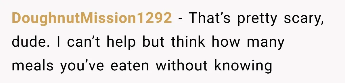 DoughnutMission1292 − That’s pretty scary, dude. I can’t help but think how many meals you’ve eaten without knowing