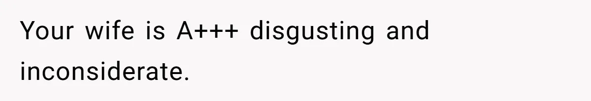Your wife is A+++ disgusting and inconsiderate.