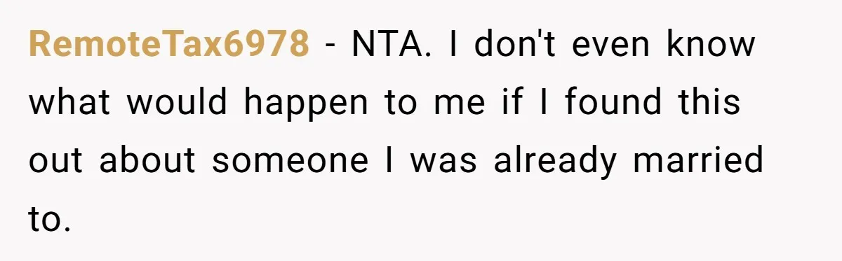 RemoteTax6978 − NTA. I don't even know what would happen to me if I found this out about someone I was already married to.