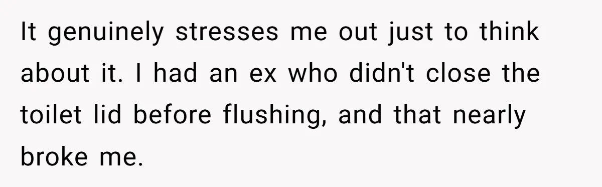 It genuinely stresses me out just to think about it. I had an ex who didn't close the toilet lid before flushing, and that nearly broke me.