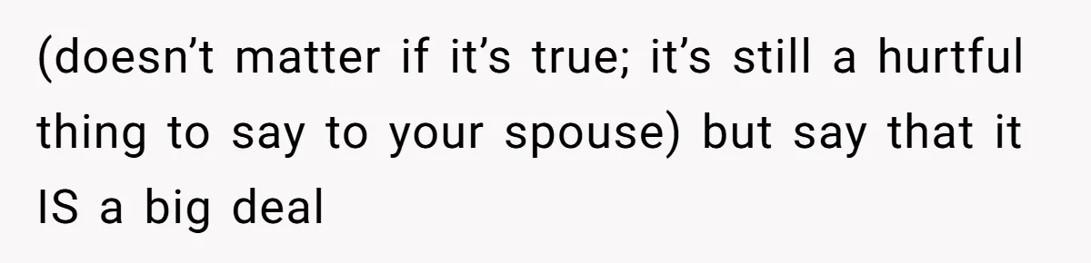(doesn’t matter if it’s true; it’s still a hurtful thing to say to your spouse) but say that it IS a big deal