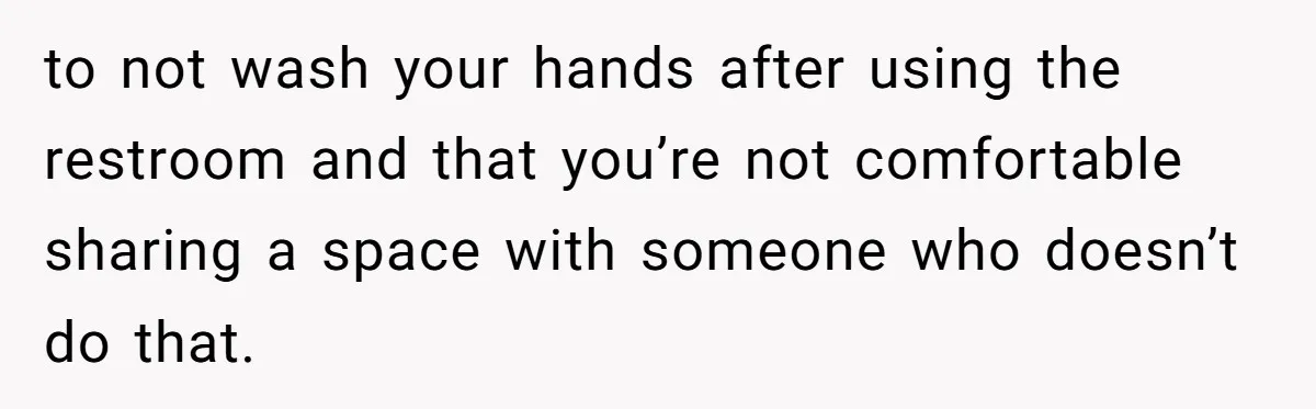 to not wash your hands after using the restroom and that you’re not comfortable sharing a space with someone who doesn’t do that.