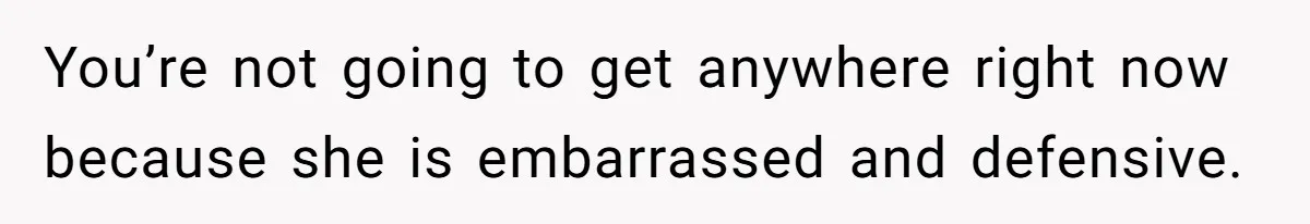 You’re not going to get anywhere right now because she is embarrassed and defensive.