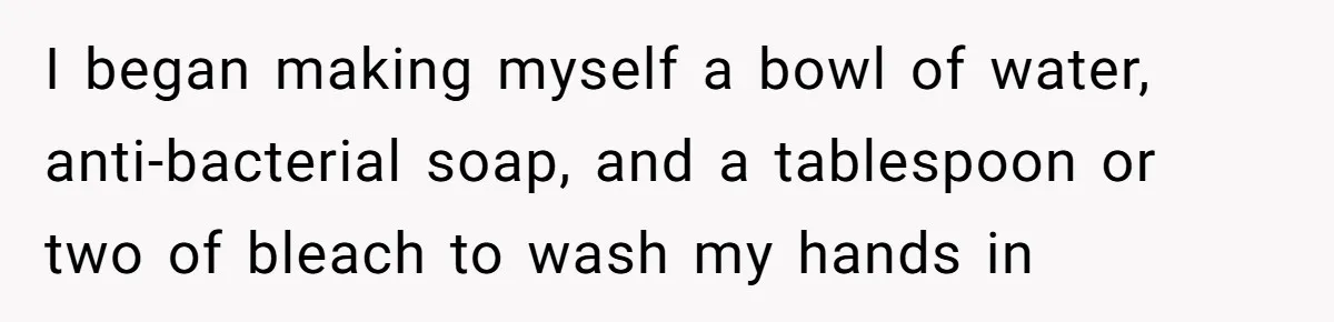 I began making myself a bowl of water, anti-bacterial soap, and a tablespoon or two of bleach to wash my hands in