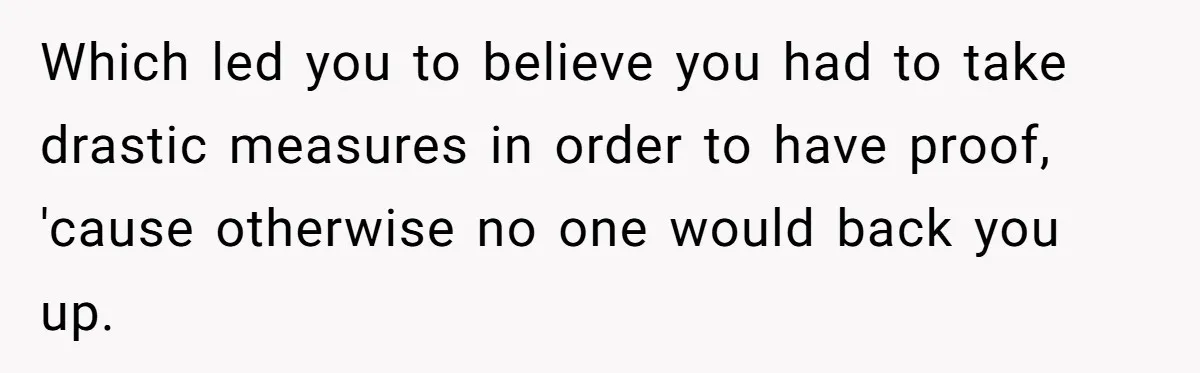 Which led you to believe you had to take drastic measures in order to have proof, 'cause otherwise no one would back you up.