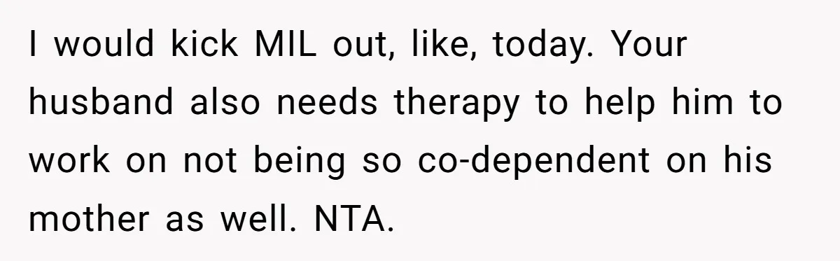 I would kick MIL out, like, today. Your husband also needs therapy to help him to work on not being so co-dependent on his mother as well. NTA.