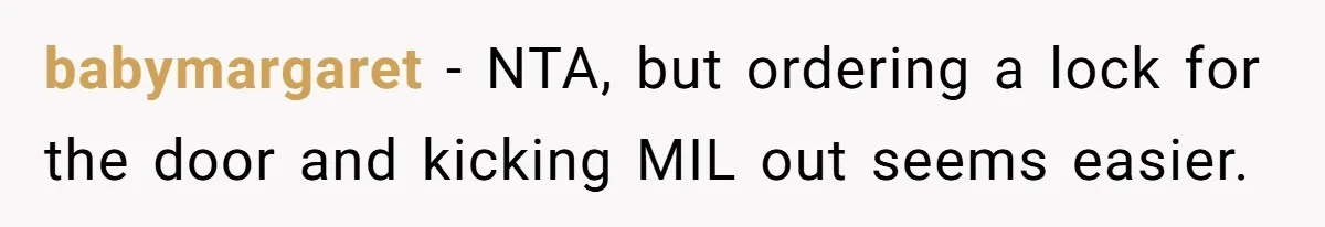 babymargaret − NTA, but ordering a lock for the door and kicking MIL out seems easier.