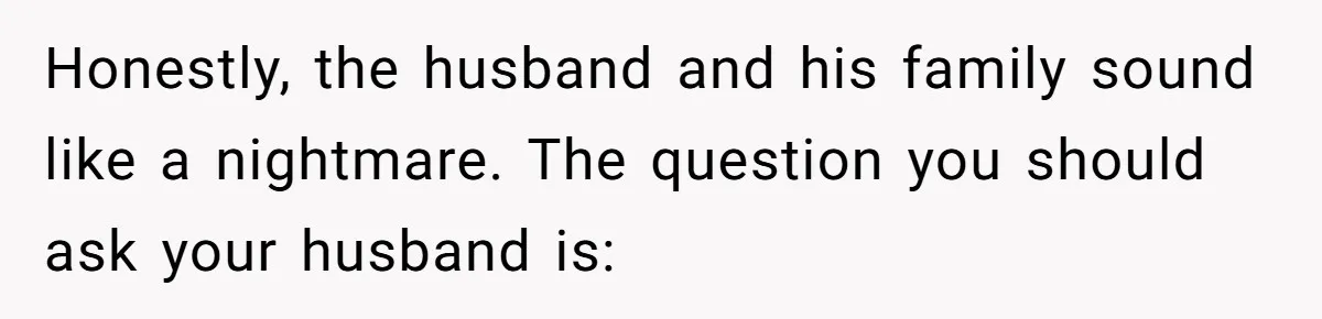 Honestly, the husband and his family sound like a nightmare. The question you should ask your husband is: