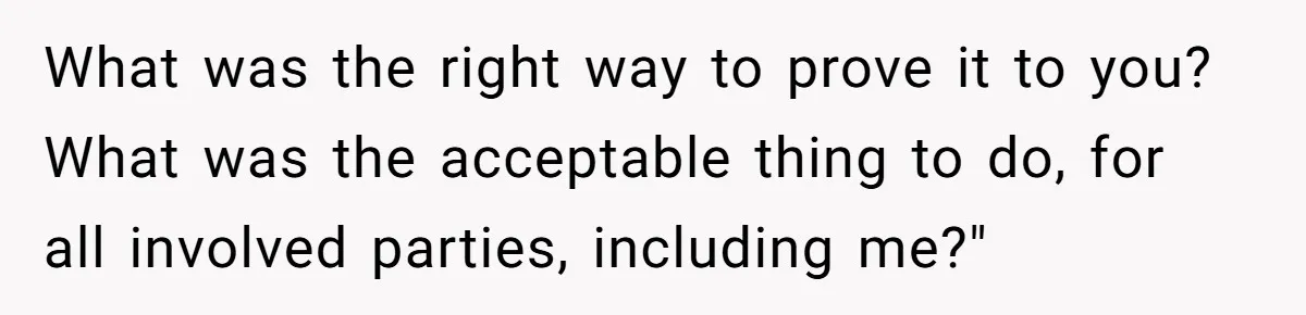 What was the right way to prove it to you? What was the acceptable thing to do, for all involved parties, including me?"