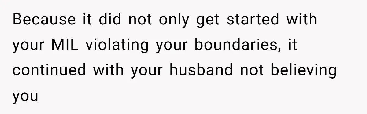 Because it did not only get started with your MIL violating your boundaries, it continued with your husband not believing you