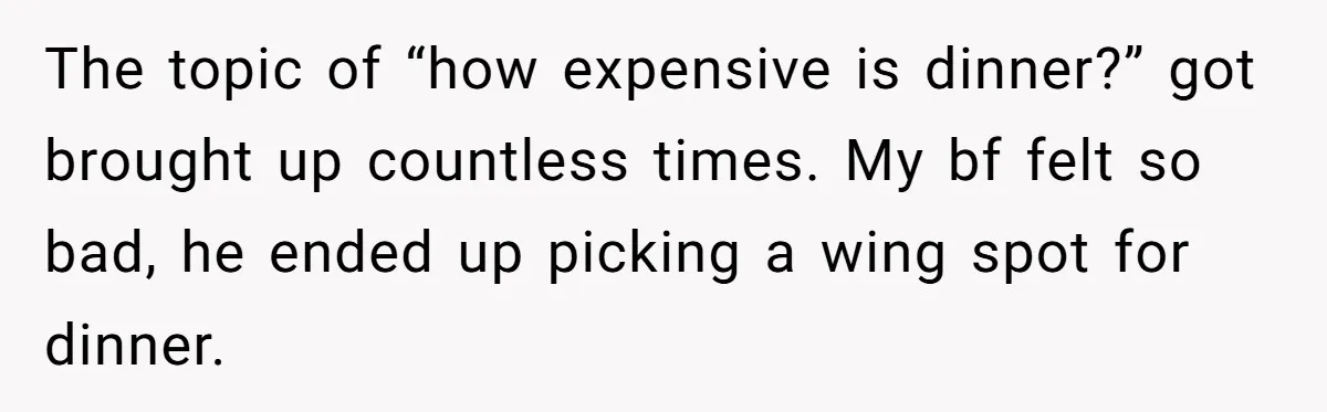 The topic of “how expensive is dinner?” got brought up countless times. My bf felt so bad, he ended up picking a wing spot for dinner.