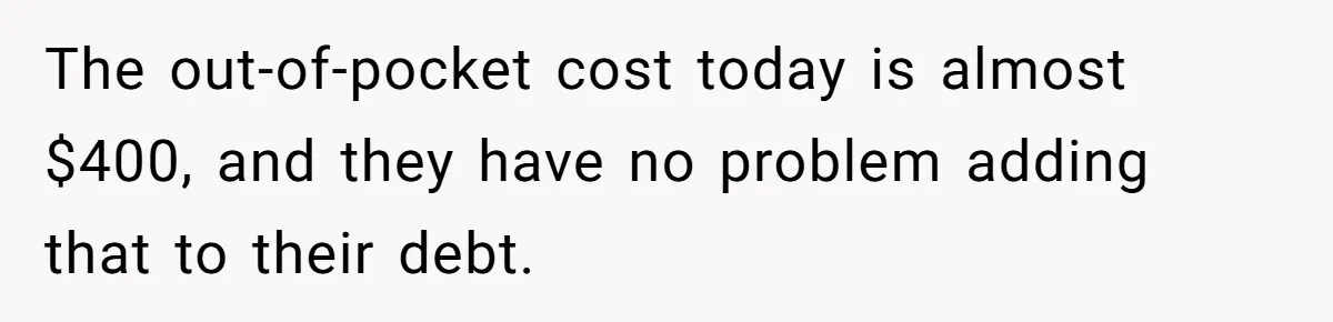 The out-of-pocket cost today is almost $400, and they have no problem adding that to their debt.