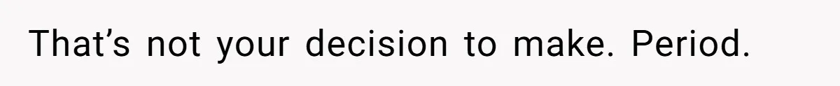 That’s not your decision to make. Period.