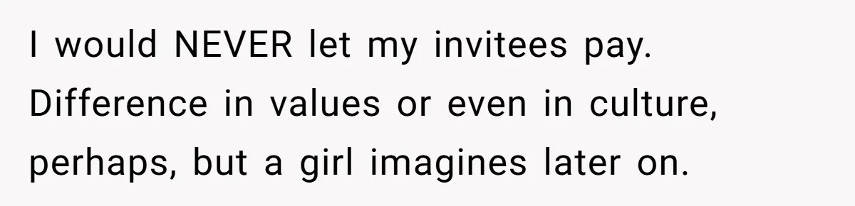 I would NEVER let my invitees pay. Difference in values or even in culture, perhaps, but a girl imagines later on.