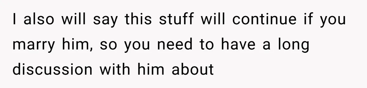 I also will say this stuff will continue if you marry him, so you need to have a long discussion with him about