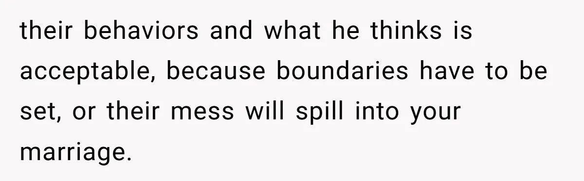 their behaviors and what he thinks is acceptable, because boundaries have to be set, or their mess will spill into your marriage.