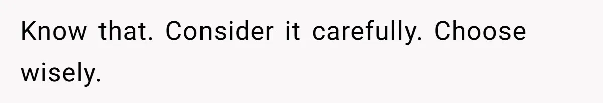 Know that. Consider it carefully. Choose wisely.