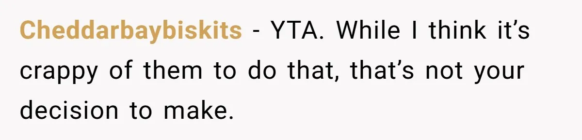 Cheddarbaybiskits − YTA. While I think it’s crappy of them to do that, that’s not your decision to make.