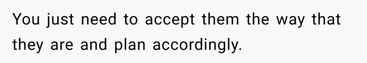 You just need to accept them the way that they are and plan accordingly.