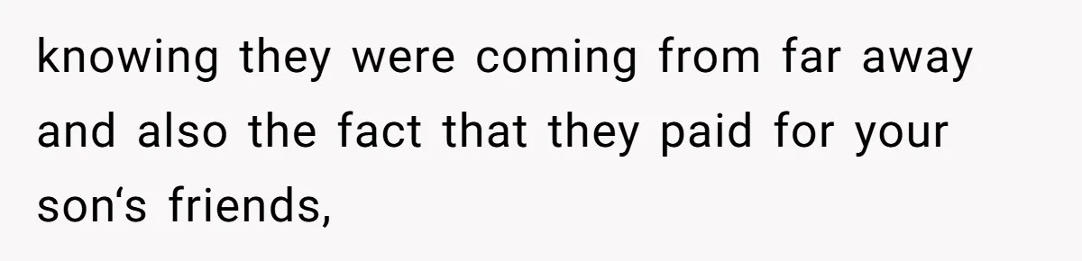 knowing they were coming from far away and also the fact that they paid for your son‘s friends,