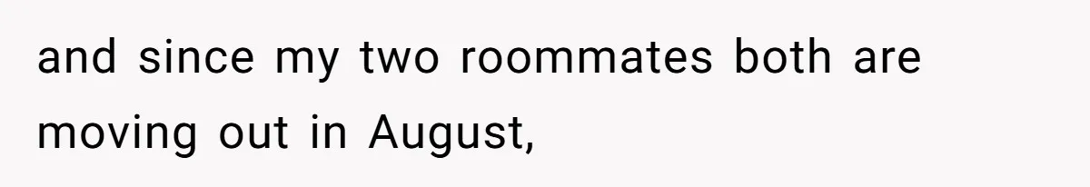 and since my two roommates both are moving out in August,