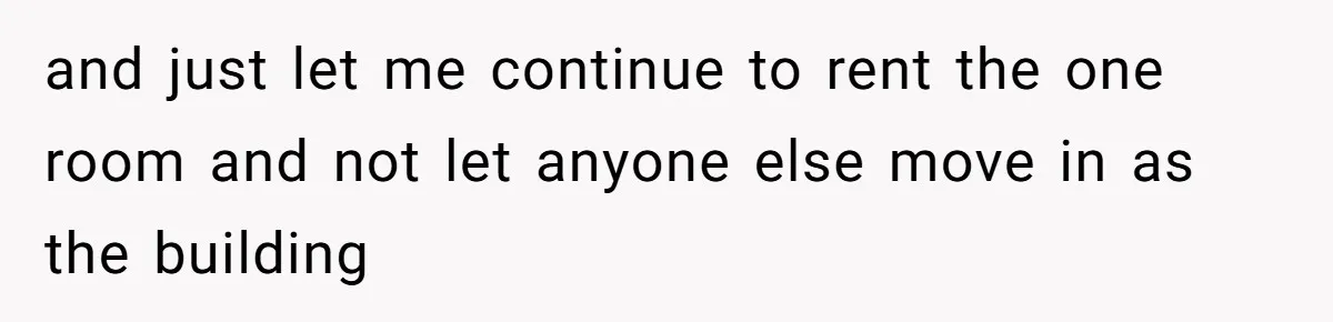 and just let me continue to rent the one room and not let anyone else move in as the building