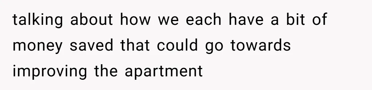 talking about how we each have a bit of money saved that could go towards improving the apartment