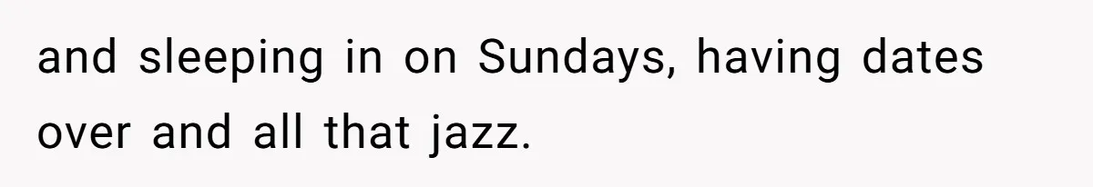 and sleeping in on Sundays, having dates over and all that jazz.