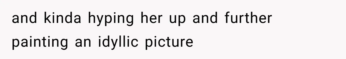 and kinda hyping her up and further painting an idyllic picture