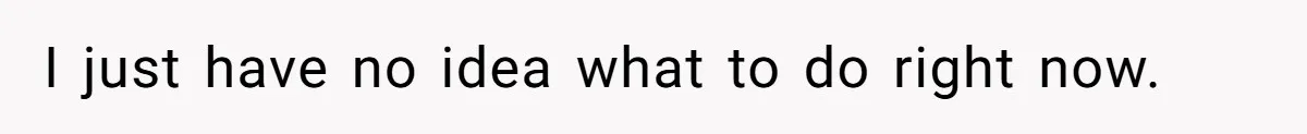 I just have no idea what to do right now.