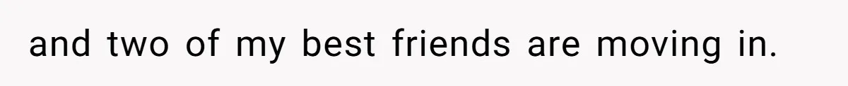 and two of my best friends are moving in.