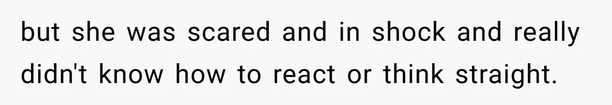 but she was scared and in shock and really didn't know how to react or think straight.