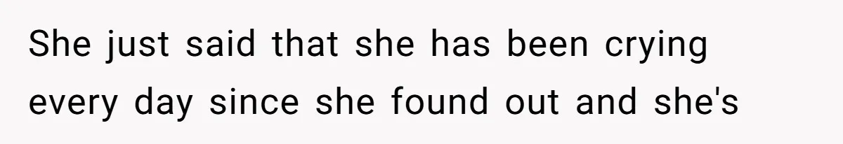She just said that she has been crying every day since she found out and she's
